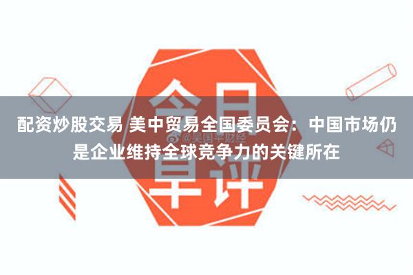 配资炒股交易 美中贸易全国委员会：中国市场仍是企业维持全球竞争力的关键所在