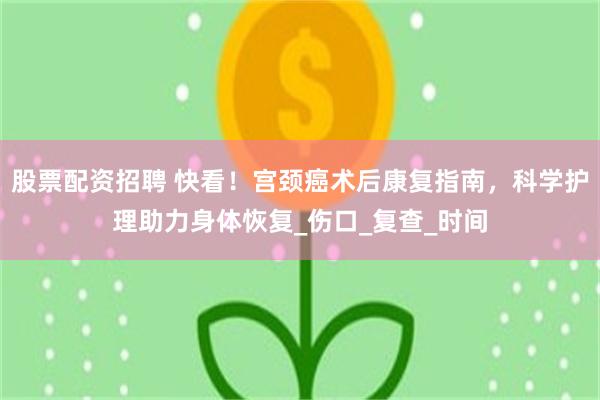 股票配资招聘 快看！宫颈癌术后康复指南，科学护理助力身体恢复_伤口_复查_时间