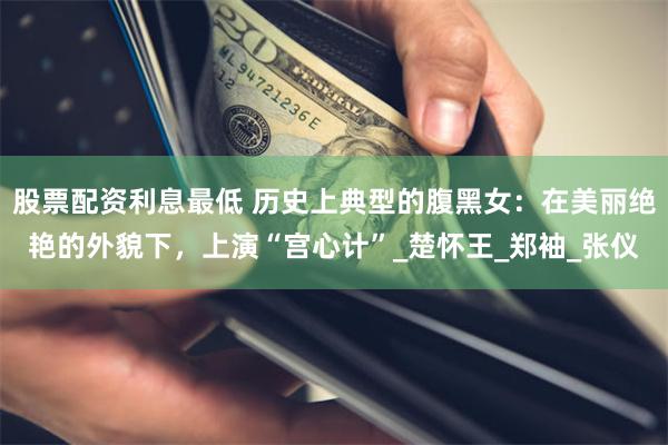 股票配资利息最低 历史上典型的腹黑女：在美丽绝艳的外貌下，上演“宫心计”_楚怀王_郑袖_张仪