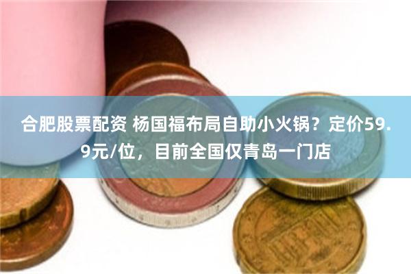 合肥股票配资 杨国福布局自助小火锅？定价59.9元/位，目前全国仅青岛一门店