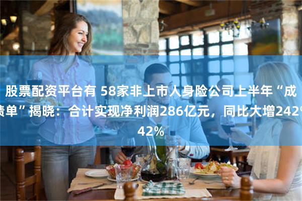 股票配资平台有 58家非上市人身险公司上半年“成绩单”揭晓：合计实现净利润286亿元，同比大增242%