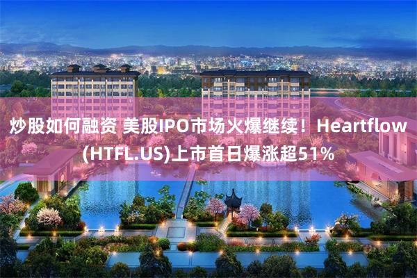 炒股如何融资 美股IPO市场火爆继续！Heartflow(HTFL.US)上市首日爆涨超51%