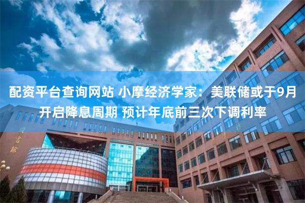 配资平台查询网站 小摩经济学家：美联储或于9月开启降息周期 预计年底前三次下调利率