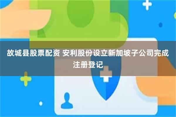 故城县股票配资 安利股份设立新加坡子公司完成注册登记