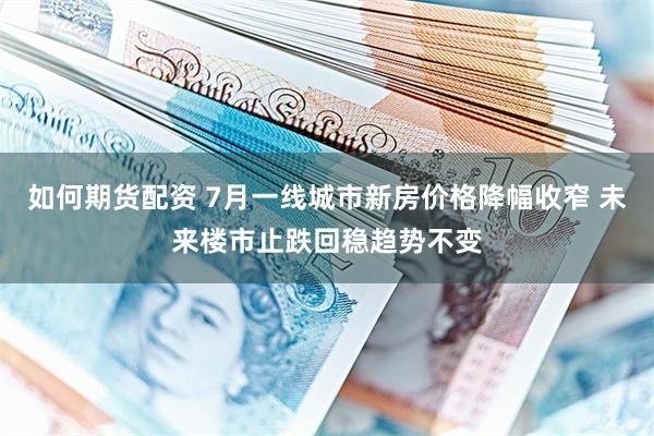 如何期货配资 7月一线城市新房价格降幅收窄 未来楼市止跌回稳趋势不变