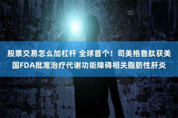 股票交易怎么加杠杆 全球首个！司美格鲁肽获美国FDA批准治疗代谢功能障碍相关脂肪性肝炎