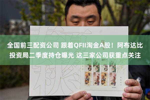 全国前三配资公司 跟着QFII淘金A股！阿布达比投资局二季度持仓曝光 这三家公司获重点关注