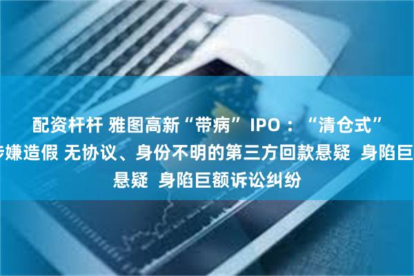 配资杆杆 雅图高新“带病” IPO ：“清仓式”分红 产能涉嫌造假 无协议、身份不明的第三方回款悬疑  身陷巨额诉讼纠纷