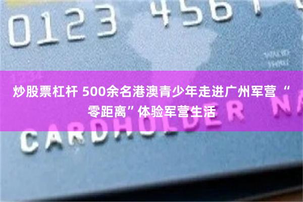 炒股票杠杆 500余名港澳青少年走进广州军营 “零距离”体验军营生活