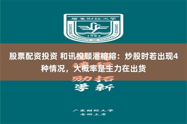 股票配资投资 和讯投顾潘榕榕：炒股时若出现4种情况，大概率是主力在出货