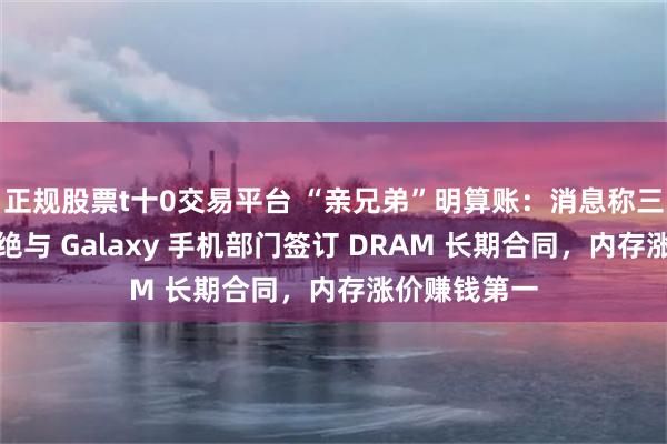 正规股票t十0交易平台 “亲兄弟”明算账:消息称三星半导体拒绝与 Galaxy 手机部门签订 DRAM 长期合同,内存涨价赚钱第一