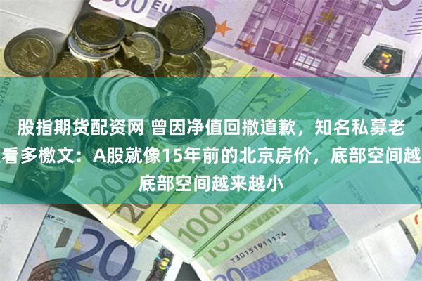 股指期货配资网 曾因净值回撤道歉，知名私募老总再发看多檄文：A股就像15年前的北京房价，底部空间越来越小
