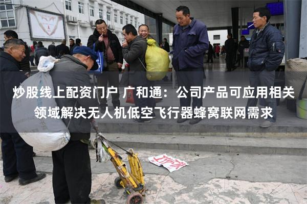 炒股线上配资门户 广和通：公司产品可应用相关领域解决无人机低空飞行器蜂窝联网需求