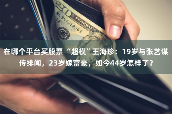 在哪个平台买股票 “超模”王海珍：19岁与张艺谋传绯闻，23岁嫁富豪，如今44岁怎样了？