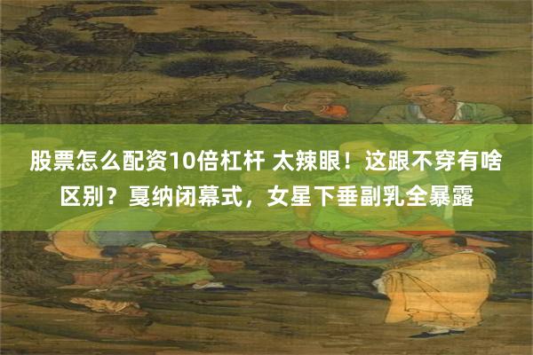 股票怎么配资10倍杠杆 太辣眼！这跟不穿有啥区别？戛纳闭幕式，女星下垂副乳全暴露