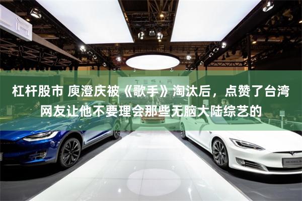 杠杆股市 庾澄庆被《歌手》淘汰后，点赞了台湾网友让他不要理会那些无脑大陆综艺的