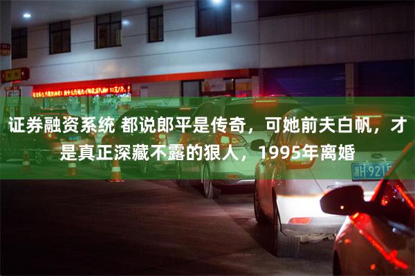 证券融资系统 都说郎平是传奇，可她前夫白帆，才是真正深藏不露的狠人，1995年离婚