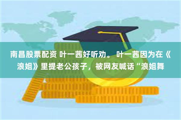 南昌股票配资 叶一茜好听劝。 叶一茜因为在《浪姐》里提老公孩子，被网友喊话“浪姐舞