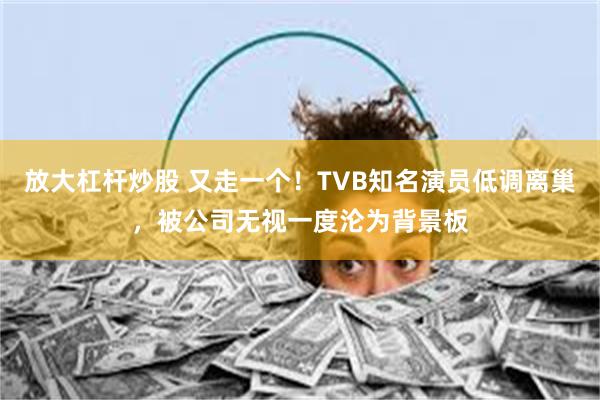 放大杠杆炒股 又走一个！TVB知名演员低调离巢，被公司无视一度沦为背景板