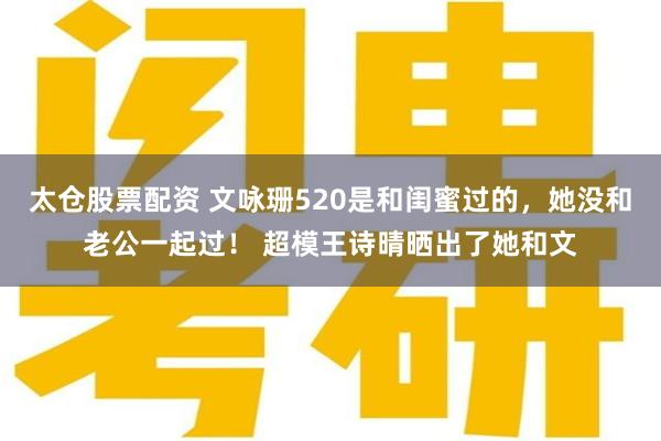太仓股票配资 文咏珊520是和闺蜜过的，她没和老公一起过！ 超模王诗晴晒出了她和文