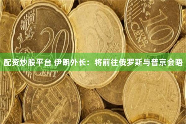 配资炒股平台 伊朗外长：将前往俄罗斯与普京会晤