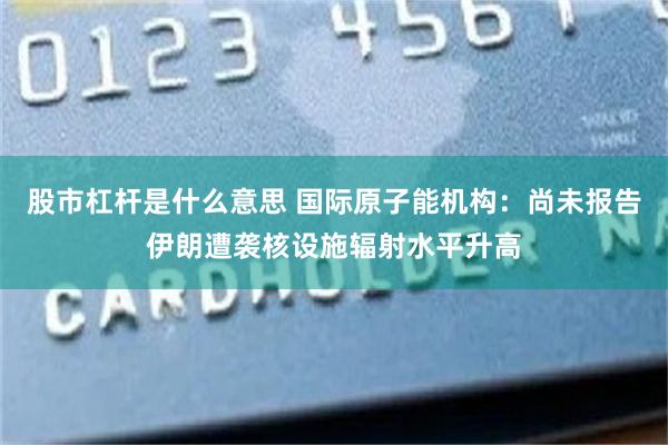 股市杠杆是什么意思 国际原子能机构：尚未报告伊朗遭袭核设施辐射水平升高
