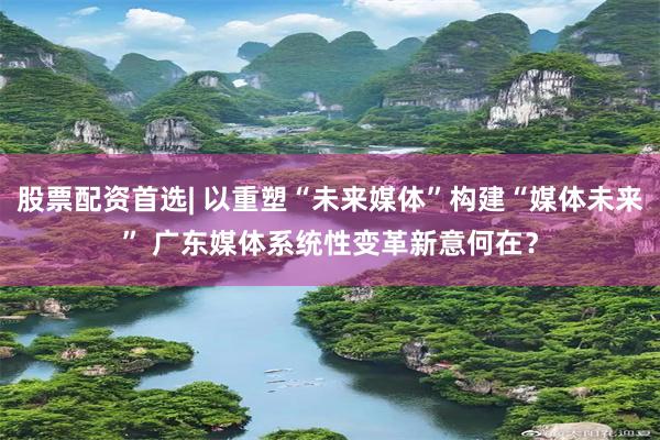 股票配资首选| 以重塑“未来媒体”构建“媒体未来” 广东媒体系统性变革新意何在？