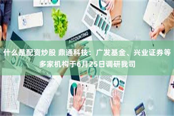 什么是配资炒股 鼎通科技：广发基金、兴业证券等多家机构于6月25日调研我司
