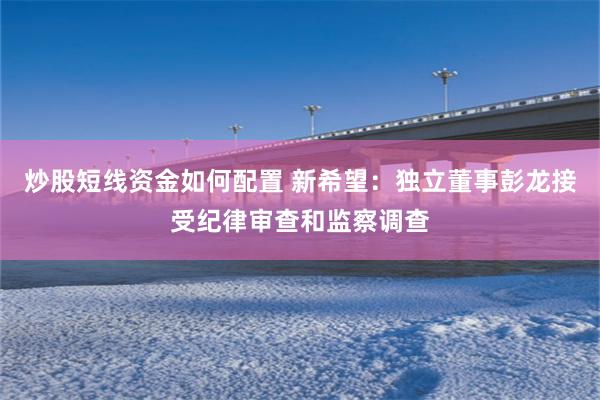 炒股短线资金如何配置 新希望：独立董事彭龙接受纪律审查和监察调查