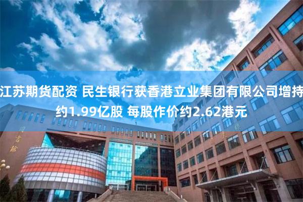 江苏期货配资 民生银行获香港立业集团有限公司增持约1.99亿股 每股作价约2.62港元