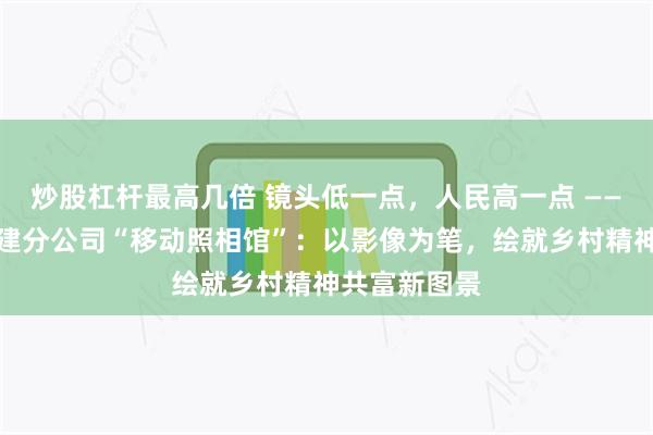 炒股杠杆最高几倍 镜头低一点,人民高一点 ——平安产险福建分公司“移动照相馆”:以影像为笔,绘就乡村精神共富新图景