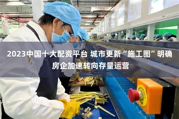 2023中国十大配资平台 城市更新“施工图”明确 房企加速转向存量运营