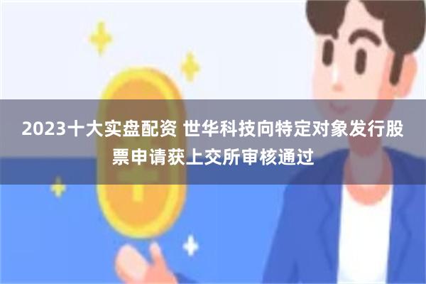 2023十大实盘配资 世华科技向特定对象发行股票申请获上交所审核通过