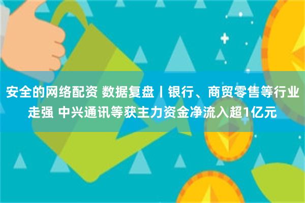 安全的网络配资 数据复盘丨银行、商贸零售等行业走强 中兴通讯等获主力资金净流入超1亿元