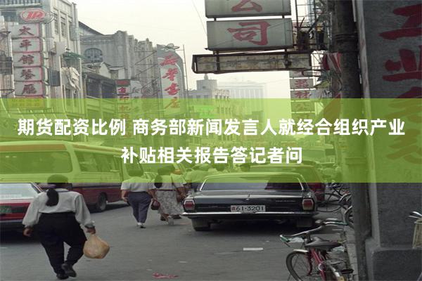 期货配资比例 商务部新闻发言人就经合组织产业补贴相关报告答记者问