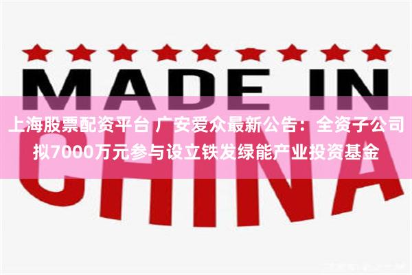 上海股票配资平台 广安爱众最新公告：全资子公司拟7000万元参与设立铁发绿能产业投资基金