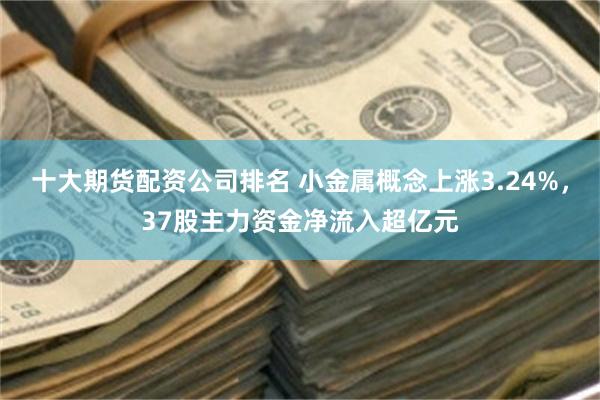 十大期货配资公司排名 小金属概念上涨3.24%，37股主力资金净流入超亿元