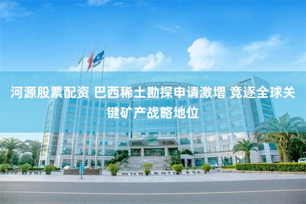 河源股票配资 巴西稀土勘探申请激增 竞逐全球关键矿产战略地位
