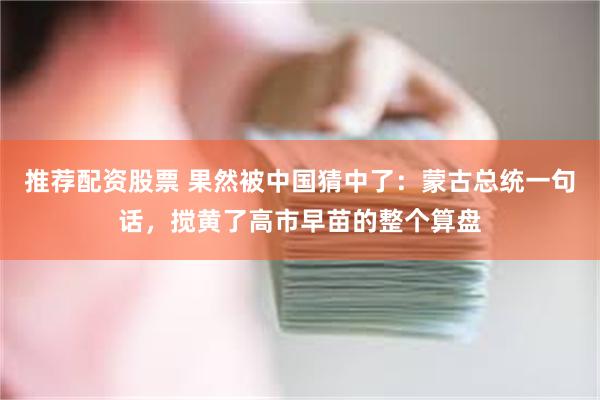 推荐配资股票 果然被中国猜中了：蒙古总统一句话，搅黄了高市早苗的整个算盘