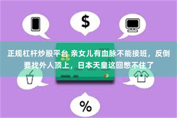 正规杠杆炒股平台 亲女儿有血脉不能接班，反倒要找外人顶上，日本天皇这回憋不住了