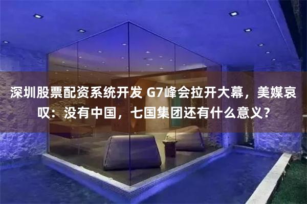深圳股票配资系统开发 G7峰会拉开大幕，美媒哀叹：没有中国，七国集团还有什么意义？