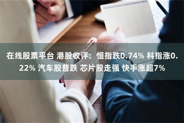 在线股票平台 港股收评：恒指跌0.74% 科指涨0.22% 汽车股普跌 芯片股走强 快手涨超7%