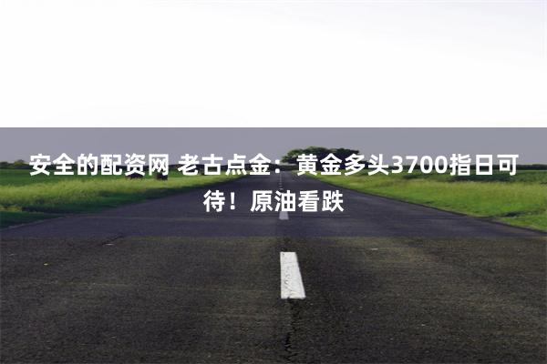 安全的配资网 老古点金：黄金多头3700指日可待！原油看跌