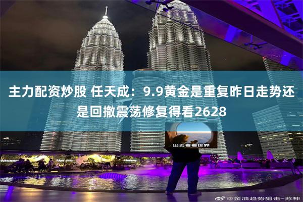 主力配资炒股 任天成：9.9黄金是重复昨日走势还是回撤震荡修复得看2628