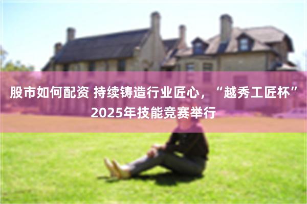 股市如何配资 持续铸造行业匠心，“越秀工匠杯”2025年技能竞赛举行