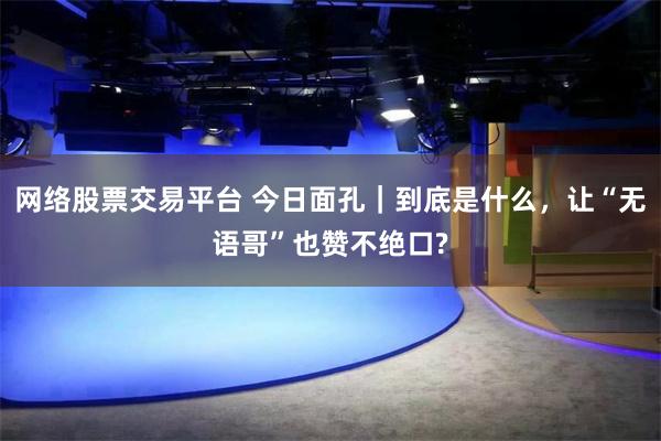 网络股票交易平台 今日面孔｜到底是什么，让“无语哥”也赞不绝口?