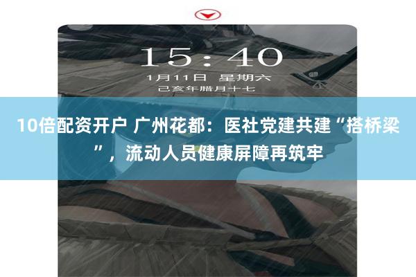 10倍配资开户 广州花都：医社党建共建“搭桥梁”，流动人员健康屏障再筑牢
