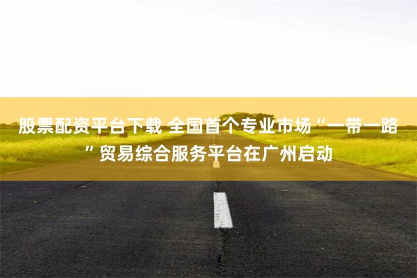 股票配资平台下载 全国首个专业市场“一带一路”贸易综合服务平台在广州启动