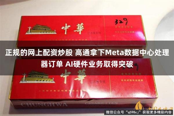 正规的网上配资炒股 高通拿下Meta数据中心处理器订单 AI硬件业务取得突破