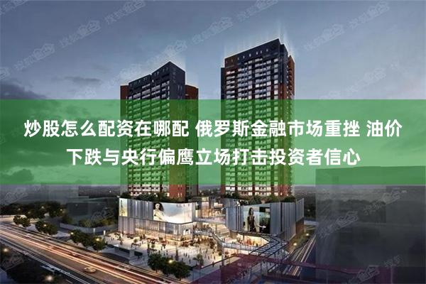 炒股怎么配资在哪配 俄罗斯金融市场重挫 油价下跌与央行偏鹰立场打击投资者信心